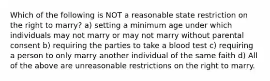 Which of the following is NOT a reasonable state restriction on the right to marry? a) setting a minimum age under which individuals may not marry or may not marry without parental consent b) requiring the parties to take a blood test c) requiring a person to only marry another individual of the same faith d) All of the above are unreasonable restrictions on the right to marry.