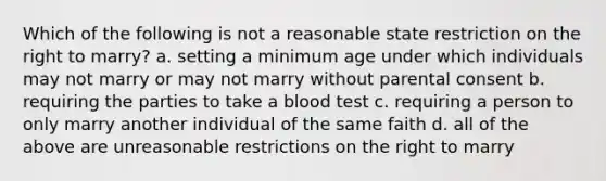 Which of the following is not a reasonable state restriction on the right to marry? a. setting a minimum age under which individuals may not marry or may not marry without parental consent b. requiring the parties to take a blood test c. requiring a person to only marry another individual of the same faith d. all of the above are unreasonable restrictions on the right to marry