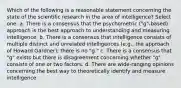 Which of the following is a reasonable statement concerning the state of the scientific research in the area of intelligence? Select one: a. There is a consensus that the psychometric ("g"-based) approach is the best approach to understanding and measuring intelligence. b. There is a consensus that intelligence consists of multiple distinct and unrelated intelligences (e.g., the approach of Howard Gardner); there is no "g." c. There is a consensus that "g" exists but there is disagreement concerning whether "g" consists of one or two factors. d. There are wide-ranging opinions concerning the best way to theoretically identify and measure intelligence.