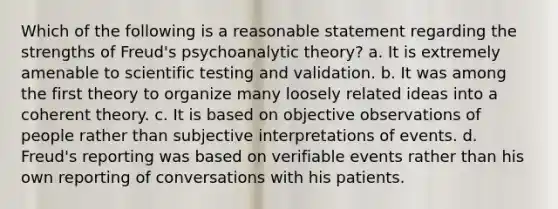 Which of the following is a reasonable statement regarding the strengths of Freud's psychoanalytic theory? a. It is extremely amenable to scientific testing and validation. b. It was among the first theory to organize many loosely related ideas into a coherent theory. c. It is based on objective observations of people rather than subjective interpretations of events. d. Freud's reporting was based on verifiable events rather than his own reporting of conversations with his patients.