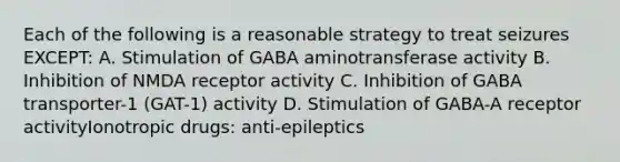 Each of the following is a reasonable strategy to treat seizures EXCEPT: A. Stimulation of GABA aminotransferase activity B. Inhibition of NMDA receptor activity C. Inhibition of GABA transporter-1 (GAT-1) activity D. Stimulation of GABA-A receptor activityIonotropic drugs: anti-epileptics