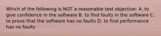 Which of the following is NOT a reasonable test objective: A. to give confidence in the software B. to find faults in the software C. to prove that the software has no faults D. to find performance has no faults