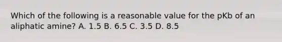 Which of the following is a reasonable value for the pKb of an aliphatic amine? A. 1.5 B. 6.5 C. 3.5 D. 8.5