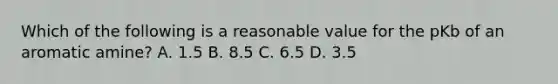 Which of the following is a reasonable value for the pKb of an aromatic amine? A. 1.5 B. 8.5 C. 6.5 D. 3.5