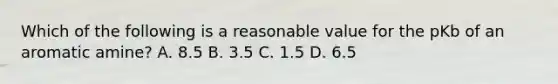 Which of the following is a reasonable value for the pKb of an aromatic amine? A. 8.5 B. 3.5 C. 1.5 D. 6.5