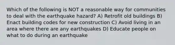 Which of the following is NOT a reasonable way for communities to deal with the earthquake hazard? A) Retrofit old buildings B) Enact building codes for new construction C) Avoid living in an area where there are any earthquakes D) Educate people on what to do during an earthquake