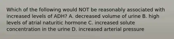 Which of the following would NOT be reasonably associated with increased levels of ADH? A. decreased volume of urine B. high levels of atrial naturitic hormone C. increased solute concentration in the urine D. increased arterial pressure