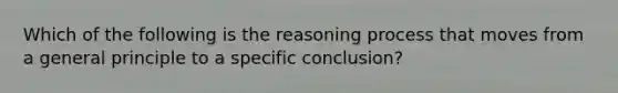 Which of the following is the reasoning process that moves from a general principle to a specific conclusion?