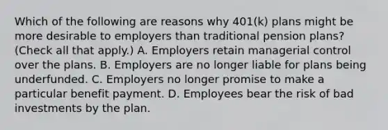 Which of the following are reasons why​ 401(k) plans might be more desirable to employers than traditional pension​ plans? ​(Check all that apply​.) A. Employers retain managerial control over the plans. B. Employers are no longer liable for plans being underfunded. C. Employers no longer promise to make a particular benefit payment. D. Employees bear the risk of bad investments by the plan.