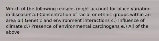 Which of the following reasons might account for place variation in disease? a.) Concentration of racial or ethnic groups within an area b.) Genetic and environment interactions c.) Influence of climate d.) Presence of environmental carcinogens e.) All of the above