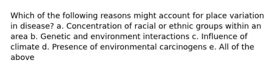 Which of the following reasons might account for place variation in disease? a. Concentration of racial or ethnic groups within an area b. Genetic and environment interactions c. Influence of climate d. Presence of environmental carcinogens e. All of the above