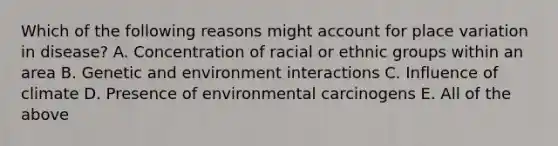 Which of the following reasons might account for place variation in disease? A. Concentration of racial or ethnic groups within an area B. Genetic and environment interactions C. Influence of climate D. Presence of environmental carcinogens E. All of the above