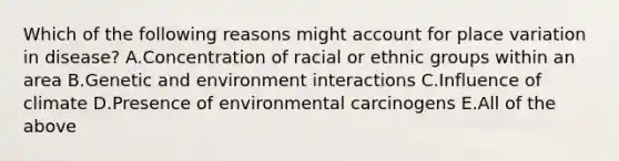 Which of the following reasons might account for place variation in disease? A.Concentration of racial or ethnic groups within an area B.Genetic and environment interactions C.Influence of climate D.Presence of environmental carcinogens E.All of the above