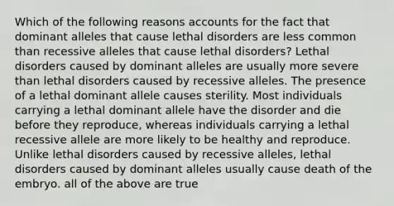 Which of the following reasons accounts for the fact that dominant alleles that cause lethal disorders are less common than recessive alleles that cause lethal disorders? Lethal disorders caused by dominant alleles are usually more severe than lethal disorders caused by recessive alleles. The presence of a lethal dominant allele causes sterility. Most individuals carrying a lethal dominant allele have the disorder and die before they reproduce, whereas individuals carrying a lethal recessive allele are more likely to be healthy and reproduce. Unlike lethal disorders caused by recessive alleles, lethal disorders caused by dominant alleles usually cause death of the embryo. all of the above are true