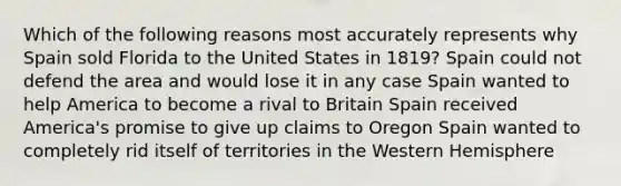 Which of the following reasons most accurately represents why Spain sold Florida to the United States in 1819? Spain could not defend the area and would lose it in any case Spain wanted to help America to become a rival to Britain Spain received America's promise to give up claims to Oregon Spain wanted to completely rid itself of territories in the Western Hemisphere