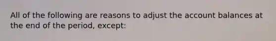 All of the following are reasons to adjust the account balances at the end of the period, except: