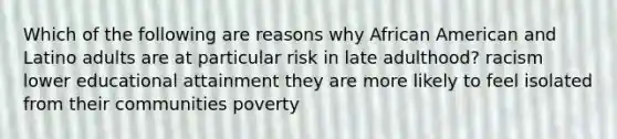 Which of the following are reasons why African American and Latino adults are at particular risk in late adulthood? racism lower educational attainment they are more likely to feel isolated from their communities poverty