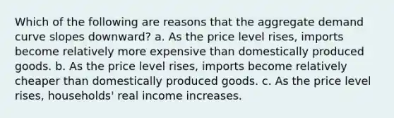 Which of the following are reasons that the aggregate demand curve slopes downward? a. As the price level rises, imports become relatively more expensive than domestically produced goods. b. As the price level rises, imports become relatively cheaper than domestically produced goods. c. As the price level rises, households' real income increases.