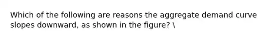 Which of the following are reasons the aggregate demand curve slopes downward, as shown in the figure?