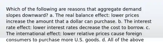 Which of the following are reasons that aggregate demand slopes downward? a. The real balance effect: lower prices increase the amount that a dollar can purchase. b. The interest rate effect: lower interest rates decrease the cost to borrow. c. The international effect: lower relative prices cause foreign consumers to purchase more U.S. goods. d. All of the above