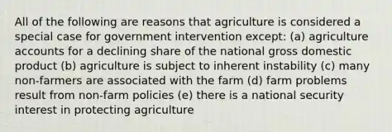 All of the following are reasons that agriculture is considered a special case for government intervention except: (a) agriculture accounts for a declining share of the national gross domestic product (b) agriculture is subject to inherent instability (c) many non-farmers are associated with the farm (d) farm problems result from non-farm policies (e) there is a national security interest in protecting agriculture