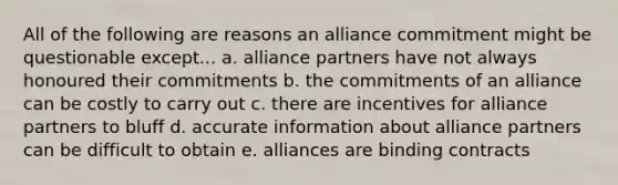 All of the following are reasons an alliance commitment might be questionable except... a. alliance partners have not always honoured their commitments b. the commitments of an alliance can be costly to carry out c. there are incentives for alliance partners to bluff d. accurate information about alliance partners can be difficult to obtain e. alliances are binding contracts