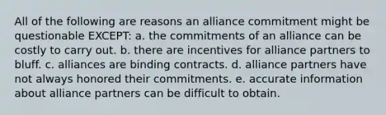 All of the following are reasons an alliance commitment might be questionable EXCEPT: a. the commitments of an alliance can be costly to carry out. b. there are incentives for alliance partners to bluff. c. alliances are binding contracts. d. alliance partners have not always honored their commitments. e. accurate information about alliance partners can be difficult to obtain.