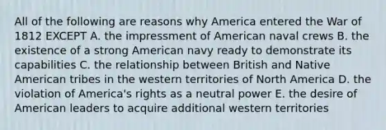 All of the following are reasons why America entered the War of 1812 EXCEPT A. the impressment of American naval crews B. the existence of a strong American navy ready to demonstrate its capabilities C. the relationship between British and Native American tribes in the western territories of North America D. the violation of America's rights as a neutral power E. the desire of American leaders to acquire additional western territories