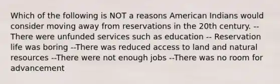 Which of the following is NOT a reasons American Indians would consider moving away from reservations in the 20th century. --There were unfunded services such as education -- Reservation life was boring --There was reduced access to land and <a href='https://www.questionai.com/knowledge/k6l1d2KrZr-natural-resources' class='anchor-knowledge'>natural resources</a> --There were not enough jobs --There was no room for advancement