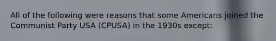 All of the following were reasons that some Americans joined the Communist Party USA (CPUSA) in the 1930s except: