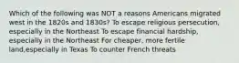 Which of the following was NOT a reasons Americans migrated west in the 1820s and 1830s? To escape religious persecution, especially in the Northeast To escape financial hardship, especially in the Northeast For cheaper, more fertile land,especially in Texas To counter French threats