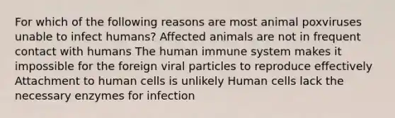 For which of the following reasons are most animal poxviruses unable to infect humans? Affected animals are not in frequent contact with humans The human immune system makes it impossible for the foreign viral particles to reproduce effectively Attachment to human cells is unlikely Human cells lack the necessary enzymes for infection