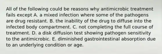 All of the following could be reasons why antimicrobic treatment fails except A. a mixed infection where some of the pathogens are drug resistant. B. the inability of the drug to diffuse into the infected body compartment. C. not completing the full course of treatment. D. a disk diffusion test showing pathogen sensitivity to the antimicrobic. E. diminished gastrointestinal absorption due to an underlying condition or age.