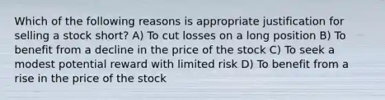 Which of the following reasons is appropriate justification for selling a stock short? A) To cut losses on a long position B) To benefit from a decline in the price of the stock C) To seek a modest potential reward with limited risk D) To benefit from a rise in the price of the stock