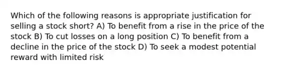 Which of the following reasons is appropriate justification for selling a stock short? A) To benefit from a rise in the price of the stock B) To cut losses on a long position C) To benefit from a decline in the price of the stock D) To seek a modest potential reward with limited risk