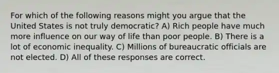 For which of the following reasons might you argue that the United States is not truly democratic? A) Rich people have much more influence on our way of life than poor people. B) There is a lot of economic inequality. C) Millions of bureaucratic officials are not elected. D) All of these responses are correct.