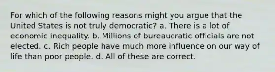 For which of the following reasons might you argue that the United States is not truly democratic? a. There is a lot of economic inequality. b. Millions of bureaucratic officials are not elected. c. Rich people have much more influence on our way of life than poor people. d. All of these are correct.