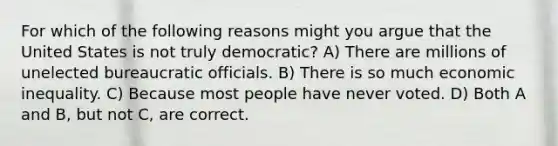 For which of the following reasons might you argue that the United States is not truly democratic? A) There are millions of unelected bureaucratic officials. B) There is so much economic inequality. C) Because most people have never voted. D) Both A and B, but not C, are correct.