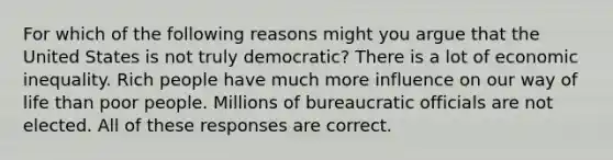 For which of the following reasons might you argue that the United States is not truly democratic? There is a lot of economic inequality. Rich people have much more influence on our way of life than poor people. Millions of bureaucratic officials are not elected. All of these responses are correct.