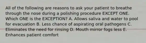 All of the following are reasons to ask your patient to breathe through the nose during a polishing procedure EXCEPT ONE. Which ONE is the EXCEPTION? A. Allows saliva and water to pool for evacuation B. Less chance of aspirating oral pathogens C. Eliminates the need for rinsing D. Mouth mirror fogs less E. Enhances patient comfort