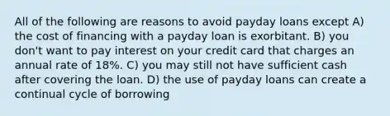 All of the following are reasons to avoid payday loans except A) the cost of financing with a payday loan is exorbitant. B) you don't want to pay interest on your credit card that charges an annual rate of 18%. C) you may still not have sufficient cash after covering the loan. D) the use of payday loans can create a continual cycle of borrowing