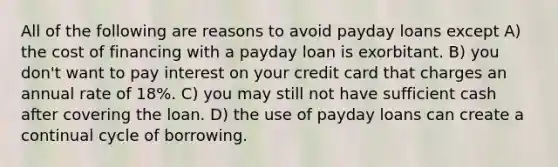 All of the following are reasons to avoid payday loans except A) the cost of financing with a payday loan is exorbitant. B) you don't want to pay interest on your credit card that charges an annual rate of 18%. C) you may still not have sufficient cash after covering the loan. D) the use of payday loans can create a continual cycle of borrowing.