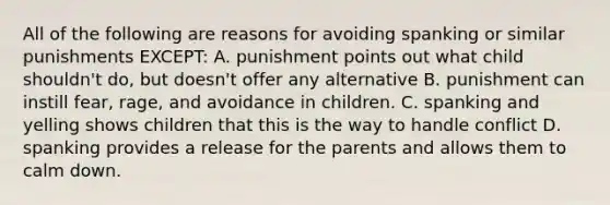 All of the following are reasons for avoiding spanking or similar punishments EXCEPT: A. punishment points out what child shouldn't do, but doesn't offer any alternative B. punishment can instill fear, rage, and avoidance in children. C. spanking and yelling shows children that this is the way to handle conflict D. spanking provides a release for the parents and allows them to calm down.