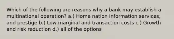 Which of the following are reasons why a bank may establish a multinational operation? a.) Home nation information services, and prestige b.) Low marginal and transaction costs c.) Growth and risk reduction d.) all of the options