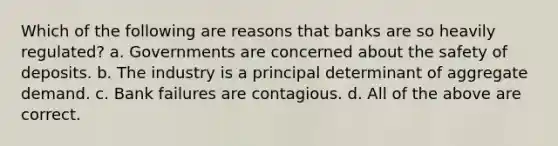 Which of the following are reasons that banks are so heavily regulated? a. Governments are concerned about the safety of deposits. b. The industry is a principal determinant of aggregate demand. c. Bank failures are contagious. d. All of the above are correct.