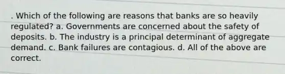 . Which of the following are reasons that banks are so heavily regulated? a. Governments are concerned about the safety of deposits. b. The industry is a principal determinant of aggregate demand. c. Bank failures are contagious. d. All of the above are correct.