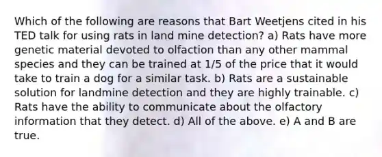 Which of the following are reasons that Bart Weetjens cited in his TED talk for using rats in land mine detection? a) Rats have more genetic material devoted to olfaction than any other mammal species and they can be trained at 1/5 of the price that it would take to train a dog for a similar task. b) Rats are a sustainable solution for landmine detection and they are highly trainable. c) Rats have the ability to communicate about the olfactory information that they detect. d) All of the above. e) A and B are true.