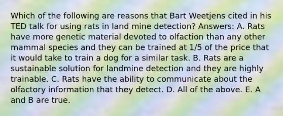 Which of the following are reasons that Bart Weetjens cited in his TED talk for using rats in land mine detection? Answers: A. Rats have more genetic material devoted to olfaction than any other mammal species and they can be trained at 1/5 of the price that it would take to train a dog for a similar task. B. Rats are a sustainable solution for landmine detection and they are highly trainable. C. Rats have the ability to communicate about the olfactory information that they detect. D. All of the above. E. A and B are true.