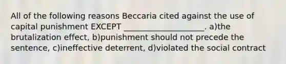 All of the following reasons Beccaria cited against the use of capital punishment EXCEPT ____________________. a)the brutalization effect, b)punishment should not precede the sentence, c)ineffective deterrent, d)violated the social contract