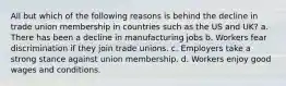 All but which of the following reasons is behind the decline in trade union membership in countries such as the US and UK? a. There has been a decline in manufacturing jobs b. Workers fear discrimination if they join trade unions. c. Employers take a strong stance against union membership. d. Workers enjoy good wages and conditions.